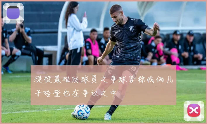 现役最难防球员之争球爹称我俩儿子哈登也在争议之中