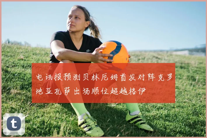电讯报预测贝林厄姆首发对阵克罗地亚孔萨出场顺位超越格伊