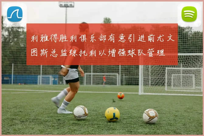 利雅得胜利俱乐部有意引进前尤文图斯总监琼托利以增强球队管理