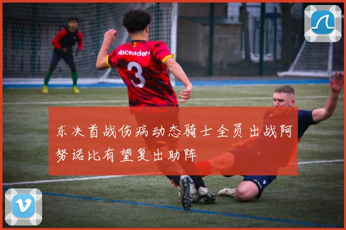 东决首战伤病动态骑士全员出战阿努诺比有望复出助阵