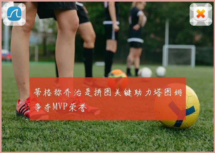 蒂格称乔治是拼图关键助力塔图姆争夺MVP荣誉