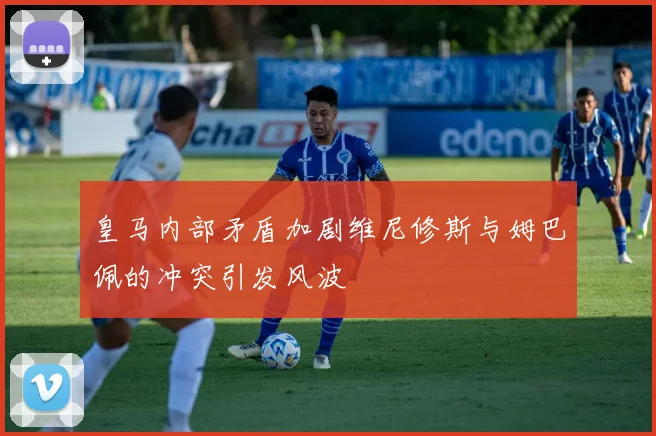 皇马内部矛盾加剧维尼修斯与姆巴佩的冲突引发风波