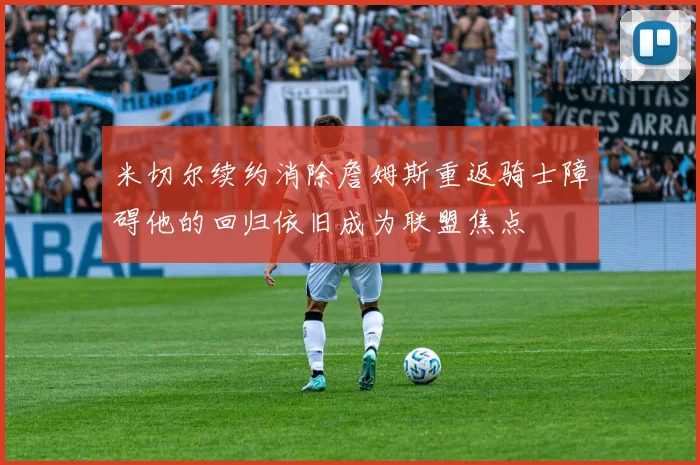 米切尔续约消除詹姆斯重返骑士障碍他的回归依旧成为联盟焦点