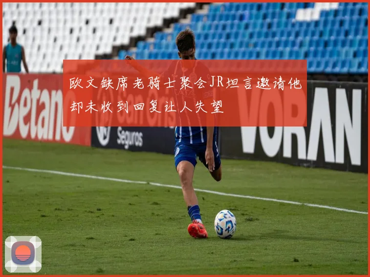 欧文缺席老骑士聚会JR坦言邀请他却未收到回复让人失望