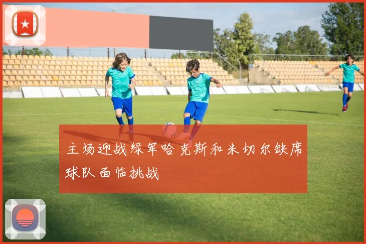 主场迎战绿军哈克斯和米切尔缺席球队面临挑战