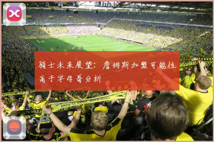 骑士未来展望：詹姆斯加盟可能性高于字母哥分析