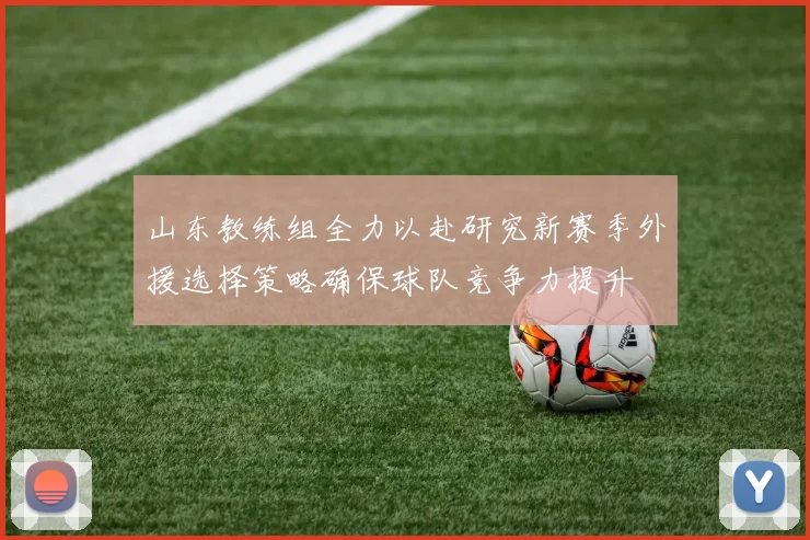 山东教练组全力以赴研究新赛季外援选择策略确保球队竞争力提升
