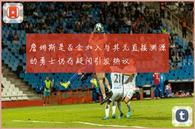 詹姆斯是否会加入与其无直接渊源的勇士仍存疑问引发热议