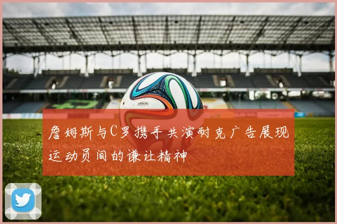 詹姆斯与C罗携手共演耐克广告展现运动员间的谦让精神