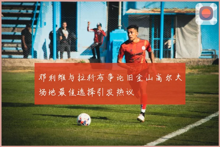 邓利维与拉科布争论旧金山高尔夫场地最佳选择引发热议