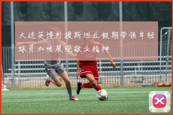 大连英博外援斯坦丘假期带领年轻球员加练展现敬业精神