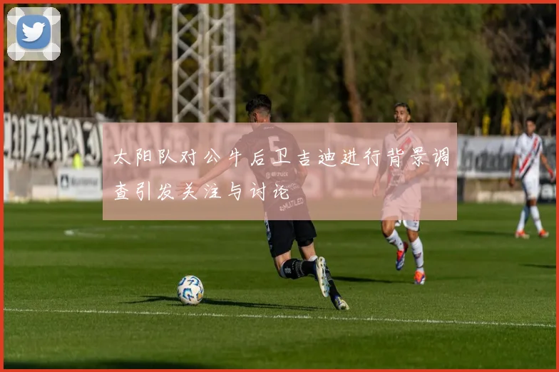 太阳队对公牛后卫吉迪进行背景调查引发关注与讨论