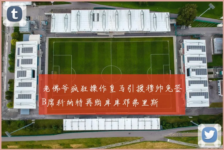 老佛爷疯狂操作皇马引援穆帅免签B席科纳特再购库库邓弗里斯