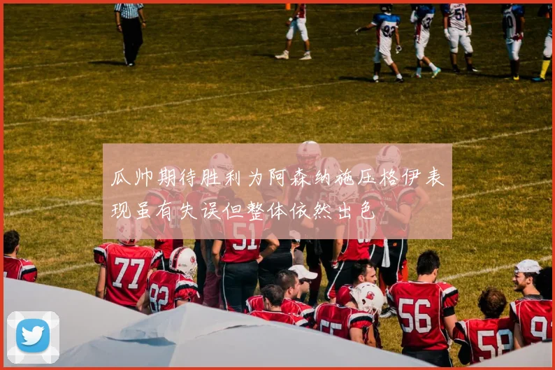 瓜帅期待胜利为阿森纳施压格伊表现虽有失误但整体依然出色