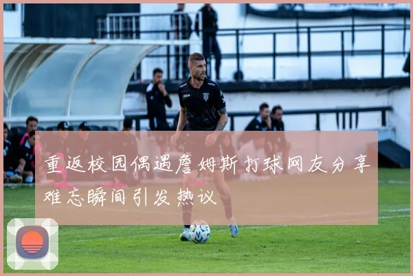重返校园偶遇詹姆斯打球网友分享难忘瞬间引发热议