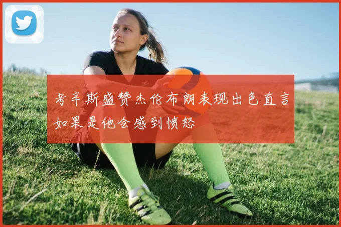 考辛斯盛赞杰伦布朗表现出色直言如果是他会感到愤怒