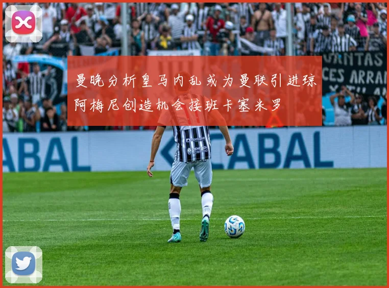 曼晚分析皇马内乱或为曼联引进琼阿梅尼创造机会接班卡塞米罗