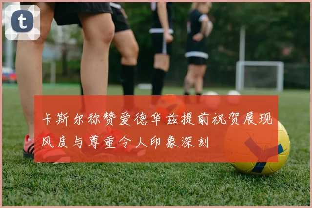 卡斯尔称赞爱德华兹提前祝贺展现风度与尊重令人印象深刻