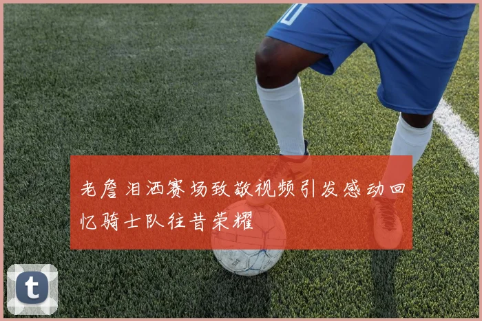 老詹泪洒赛场致敬视频引发感动回忆骑士队往昔荣耀