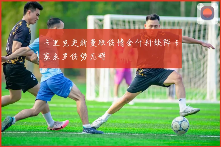 卡里克更新曼联伤情舍什科缺阵卡塞米罗伤势无碍